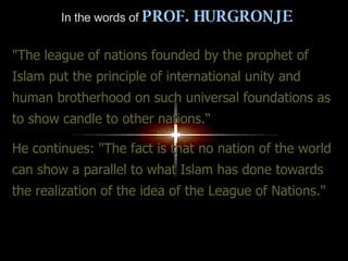 In the words of   PROF. HURGRONJE "The league of nations founded by the prophet of Islam put the principle of international unity and human brotherhood on such universal foundations as to show candle to other nations.“ He continues: "The fact is that no nation of the world can show a parallel to what Islam has done towards the realization of the idea of the League of Nations." 