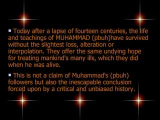 Today after a lapse of fourteen centuries, the life and teachings of MUHAMMAD (pbuh)have survived without the slightest loss, alteration or interpolation. They offer the same undying hope for treating mankind's many ills, which they did when he was alive.  This is not a claim of Muhammad's (pbuh) followers but also the inescapable conclusion forced upon by a critical and unbiased history. 