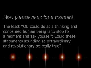 Now please relax for a moment The least YOU could do as a thinking and concerned human being is to stop for a moment and ask yourself: Could these statements sounding so extraordinary and revolutionary be really true?   