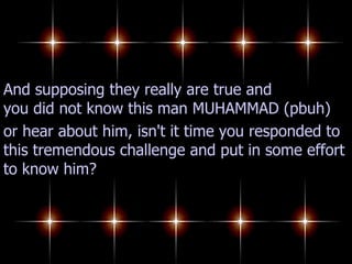 And supposing they really are true and you did not know this man MUHAMMAD (pbuh) or hear about him, isn't it time you responded to this tremendous challenge and put in some effort to know him? 