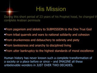 During this short period of 23 years of his Prophet hood, he changed the complete Arabian peninsula From paganism and idolatry to SUBMISSION to the One True God From tribal quarrels and wars to national solidarity and cohesion From drunkenness and debauchery to sobriety and piety From lawlessness and anarchy to disciplined living From utter bankruptcy to the highest standards of moral excellence Human history has never known such a complete transformation of  a society or a place before or since – and IMAGINE all these unbelievable wonders in JUST OVER TWO DECADES. His Mission 