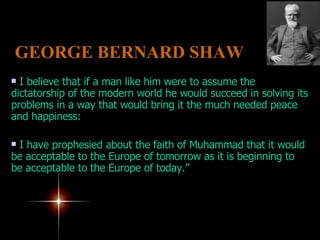 I believe that if a man like him were to assume the dictatorship of the modern world he would succeed in solving its problems in a way that would bring it the much needed peace and happiness:  I have prophesied about the faith of Muhammad that it would be acceptable to the Europe of tomorrow as it is beginning to be acceptable to the Europe of today.” GEORGE BERNARD SHAW   