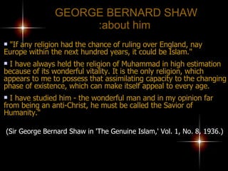 GEORGE BERNARD SHAW  about him: "If any religion had the chance of ruling over England, nay Europe within the next hundred years, it could be Islam." I have always held the religion of Muhammad in high estimation because of its wonderful vitality. It is the only religion, which appears to me to possess that assimilating capacity to the changing phase of existence, which can make itself appeal to every age.  I have studied him - the wonderful man and in my opinion far  from being an anti-Christ, he must be called the Savior of Humanity."   (Sir George Bernard Shaw in 'The Genuine Islam,' Vol. 1, No. 8, 1936.) 