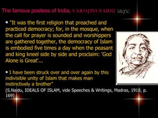 The famous poetess of India,  SAROJINI NAIDU  says:   "It was the first religion that preached and practiced democracy; for, in the mosque, when the call for prayer is sounded and worshippers are gathered together, the democracy of Islam is embodied five times a day when the peasant and king kneel side by side and proclaim: 'God Alone is Great'...   I have been struck over and over again by this indivisible unity of Islam that makes man instinctively a brother"  (S.Naidu, IDEALS OF ISLAM, vide Speeches & Writings, Madras, 1918, p. 169) 