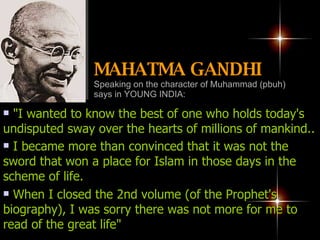 "I wanted to know the best of one who holds today's undisputed sway over the hearts of millions of mankind.. I became more than convinced that it was not the sword that won a place for Islam in those days in the scheme of life.   When I closed the 2nd volume (of the Prophet's biography), I was sorry there was not more for me to read of the great life"  MAHATMA GANDHI   Speaking on the character of Muhammad (pbuh) says in YOUNG INDIA: 