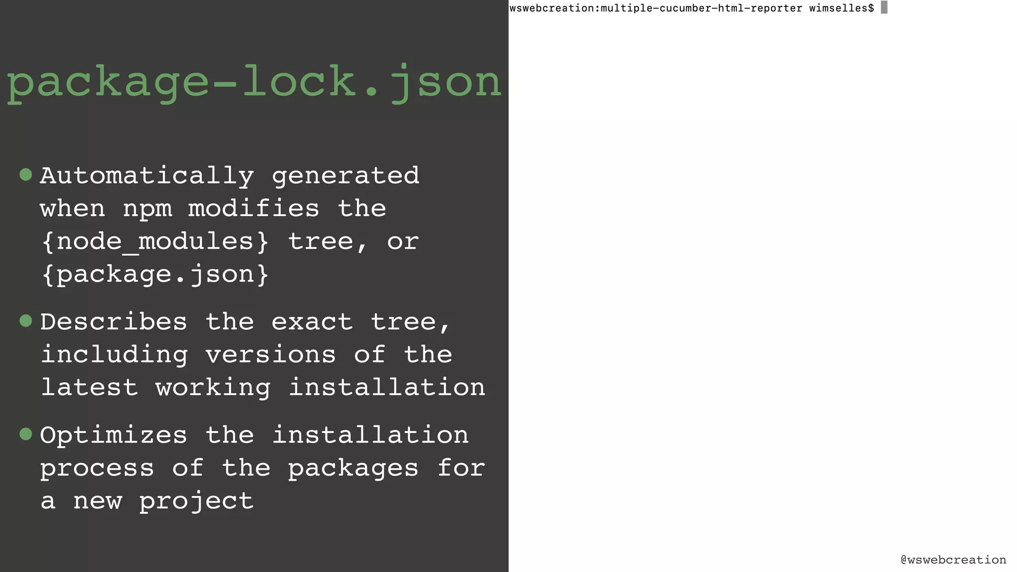 @wswebcreation package-lock.json •Automatically generated when npm modifies the {node_modules} tree, or {package.json} •Describes the exact tree, including versions of the latest working installation •Optimizes the installation process of the packages for a new project @wswebcreation 