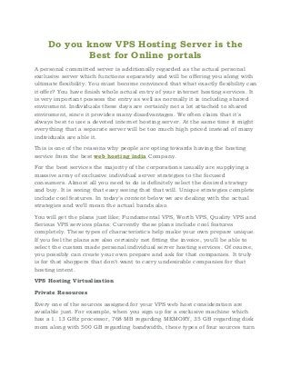 Do you know VPS Hosting Server is the
Best for Online portals
A personal committed server is additionally regarded as the actual personal
exclusive server which functions separately and will be offering you along with
ultimate flexibility. You must become convinced that what exactly flexibility can
it offer? You have finish whole actual entry of your internet hosting services. It
is very important possess the entry as well as normally it is including shared
enviroment. Individuals these days are certainly not a lot attached to shared
enviroment, since it provides many disadvantages. We often claim that it's
always best to use a devoted internet hosting server. At the same time it might
everything that a separate server will be too much high priced instead of many
individuals are able it.
This is one of the reasons why people are opting towards having the hosting
service from the best web hosting india Company.
For the best services the majority of the corporations usually are supplying a
massive array of exclusive individual server strategies to the focused
consumers. Almost all you need to do is definitely select the desired strategy
and buy. It is seeing that easy seeing that that will. Unique strategies complete
include cool features. In today’s content below we are dealing with the actual
strategies and we'll mean the actual bands also.
You will get the plans just like; Fundamental VPS, Worth VPS, Quality VPS and
Serious VPS services plans. Currently these plans include cool features
completely. These types of characteristics help make your own prepare unique.
If you feel the plans are also certainly not fitting the invoice, you'll be able to
select the custom made personal individual server hosting services. Of course,
you possibly can create your own prepare and ask for that companies. It truly
is for that shoppers that don't want to carry undesirable companies for that
hosting intent.
VPS Hosting Virtualization
Private Resources
Every one of the sources assigned for your VPS web host consideration are
available just. For example, when you sign up for a exclusive machine which
has a 1. 13 GHz processor, 768 MB regarding MEMORY, 35 GB regarding disk
room along with 500 GB regarding bandwidth, these types of four sources turn
 