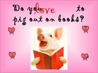 Do you to
pig out on books?
love
 
