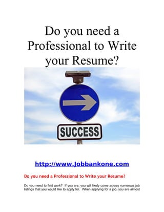 Do you need a
  Professional to Write
     your Resume?




       http://www.Jobbankone.com
Do you need a Professional to Write your Resume?

Do you need to find work? If you are, you will likely come across numerous job
listings that you would like to apply for. When applying for a job, you are almost
 