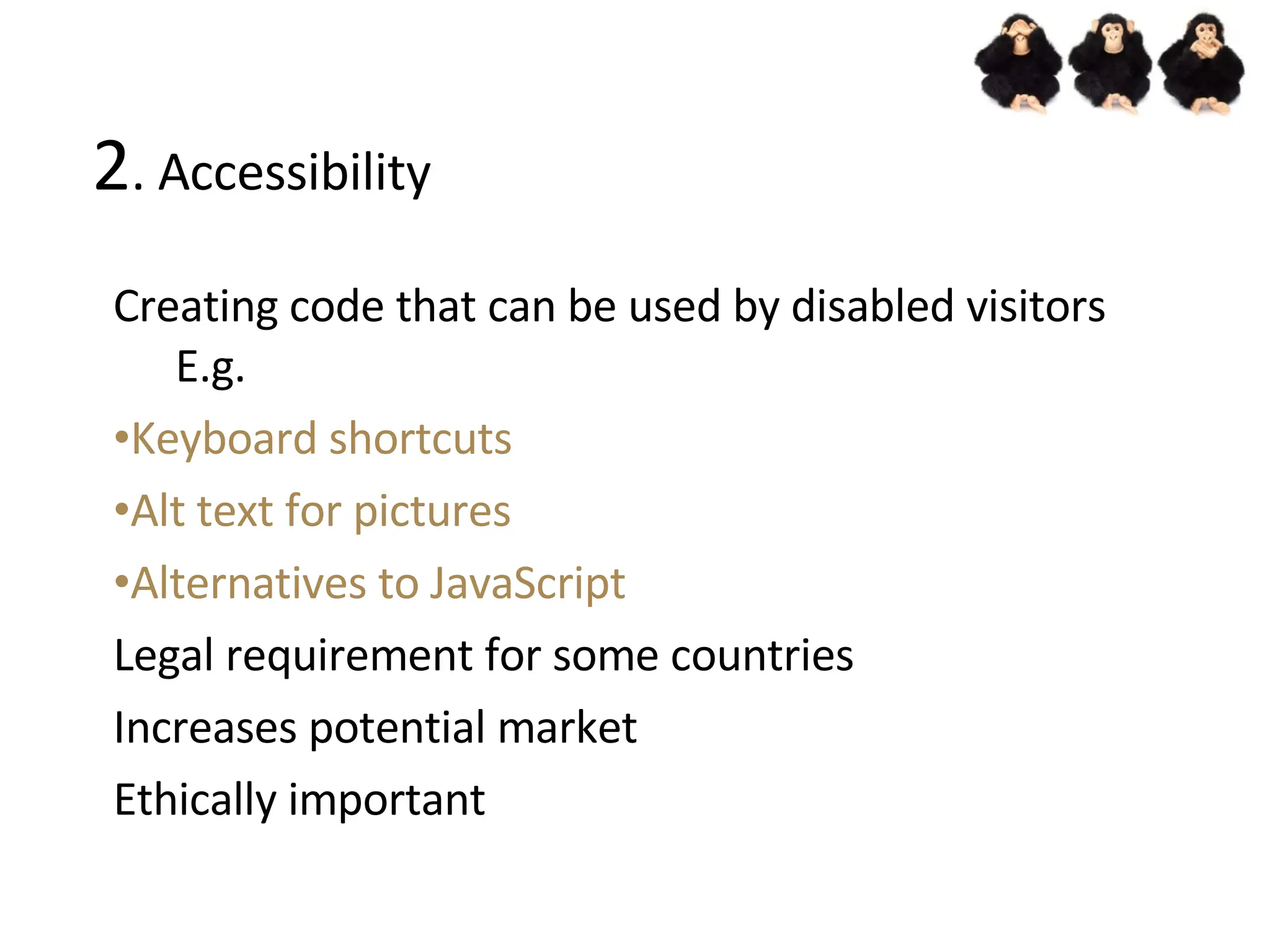 2 . Accessibility Creating code that can be used by disabled visitors E.g. Keyboard shortcuts Alt text for pictures Alternatives to JavaScript Legal requirement for some countries Increases potential market Ethically important 