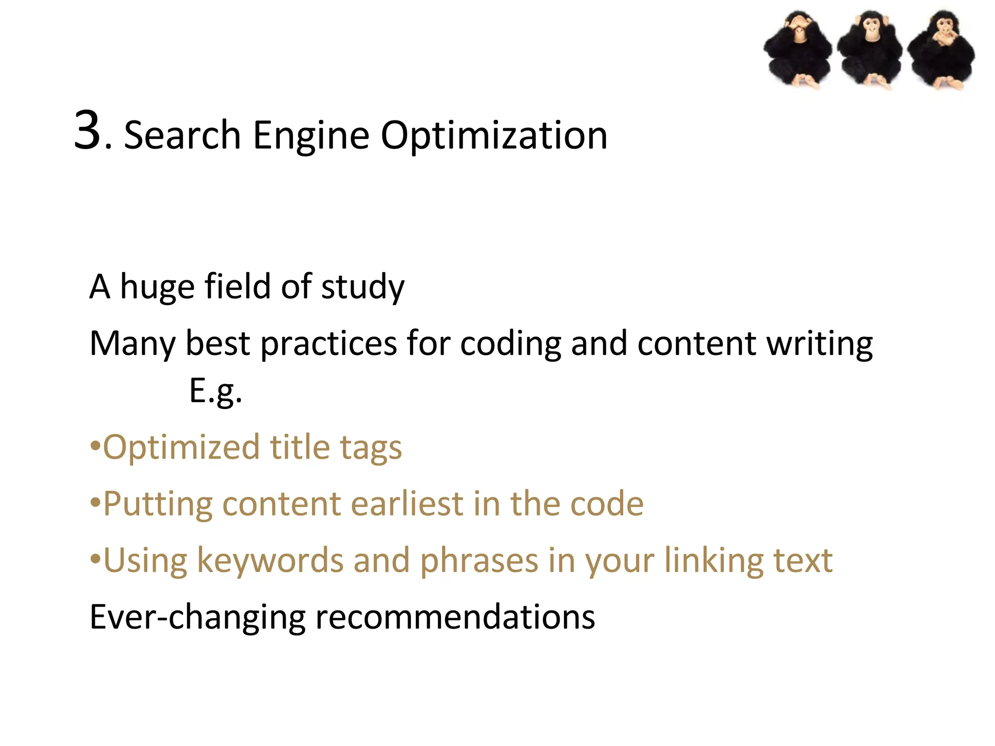 3 . Search Engine Optimization A huge field of study Many best practices for coding and content writing E.g. Optimized title tags Putting content earliest in the code Using keywords and phrases in your linking text Ever-changing recommendations 