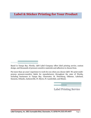 Label & Sticker Printing for Your Product




Based in Tampa Bay, Florida, L&N Label Company offers label printing service, custom
design, and thousands of pressure-sensitive materials and adhesives to choose from.

Put more than 30 years’ experience to work for you when you choose L&N. We print multi-
process pressure-sensitive labels for manufacturers throughout the state of Florida,
including businesses in Tampa Bay, Clearwater, St. Petersburg, Oldsmar, Lakeland,
Sarasota, Orlando, Jacksonville, Ft. Myers, Ft. Lauderdale, and Miami.




                                                        Label Printing Service




Label Company, Inc. 2051 Sunnydale Blvd, Clearwater, FL 33765 Ph (727) 475-4477   Page 1
 