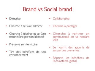 Brand vs Social brand	

•  Directive	

                      •  Collaborative	


•  Cherche à se faire admirer 	

    •  Cherche à partager	


•  Cherche à fédérer et se faire     •  C h e r c h e à r e n t r e r e n
   reconnaître par son identité	

      communauté en se rendant
                                        utile	

•  Préserve son territoire	

                                     •  Se nourrit des apports de
•  Tire des bénéﬁces de son             ses parties prenantes	

   environnement	

                                     •  Répartit les bénéﬁces de
                                        l’écosystème global	

 