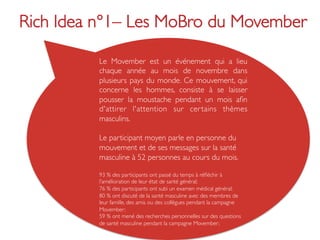 Rich Idea n°1– Les MoBro du Movember	


          Le Movember est un événement qui a lieu
          chaque année au mois de novembre dans
          plusieurs pays du monde. Ce mouvement, qui
          concerne les hommes, consiste à se laisser
          pousser la moustache pendant un mois aﬁn
          d'attirer l'attention sur cer tains thèmes
          masculins. 	

          	

          Le participant moyen parle en personne du
          mouvement et de ses messages sur la santé
          masculine à 52 personnes au cours du mois.	

          	

          93 % des participants ont passé du temps à réﬂéchir à
          l’amélioration de leur état de santé général;	

          76 % des participants ont subi un examen médical général;	

          80 % ont discuté de la santé masculine avec des membres de
          leur famille, des amis ou des collègues pendant la campagne
          Movember;	

          59 % ont mené des recherches personnelles sur des questions
          de santé masculine pendant la campagne Movember;	

          	

 
