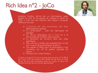 Rich Idea n°2 - JoCo	

     Jonathan Coulton (JoCo) est un informaticien ayant
     décidé de vivre de sa passion, la musique. A partir de
     2005, il crée son site internet dans lequel il propose
     différents services:	

     	

            Ø  L é c o u t e d e s e s m o r c e a u x ( e t l e u r
                téléchargement gratuit)	

            Ø  La conversation          avec les internautes de
                passages	

            Ø  Un forum thématique lié à l art et à la
                personnalité de Coulton (entre autres)	

            Ø  La demande de concerts dans des villes
                spéciﬁques	

            Ø  Des concours créatifs (par exemple: faire un tee
                shirt à partir de la philosophie de JoCo). 	

            Ø  Des appels d offres pour la participation à ses
                morceaux (ex riff de guitare, jaquette de
                disque…)	

            Ø  Des jeux (ex Code Monkey)	

        	

     Coulton vit aujourd hui de sa musique (pour environ 3 à 5 000 $
     par mois). Il tire ses revenus des ventes de ses titres en ligne
     (choix de dons des internautes, vente sur i-tunes ou album sur
     Amazo) ainsi que de ses concerts géomarketés. 	

 