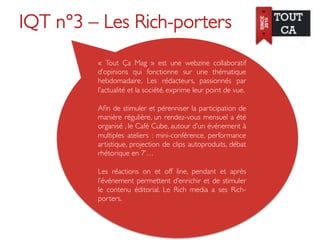 IQT n°3 – Les Rich-porters	

          «  Tout Ça Mag  » est une webzine collaboratif
          d’opinions qui fonctionne sur une thématique
          hebdomadaire. Les rédacteurs, passionnés par
          l’actualité et la société, exprime leur point de vue. 	

          	

          Aﬁn de stimuler et pérenniser la participation de
          manière régulière, un rendez-vous mensuel a été
          organisé , le Café Cube, autour d’un événement à
          multiples ateliers : mini-conférence, performance
          artistique, projection de clips autoproduits, débat
          rhétorique en 7’…	

          	

          Les réactions on et off line, pendant et après
          l’événement permettent d’enrichir et de stimuler
          le contenu éditorial. Le Rich media a ses Rich-
          porters.	

 