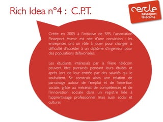 Rich Idea n°4 : C.P.T. 	

           	

           Créée en 2005 à l'initiative de SFR, l'association
           Passeport Avenir est née d'une conviction : les
           entreprises ont un rôle à jouer pour changer la
           difﬁculté d'accéder à un diplôme d'ingénieur pour
           des populations défavorisées. 	

           	

           Les étudiants intéressés par la ﬁlière télécom
           peuvent être parrainés pendant leurs études et
           après lors de leur entrée par des salariés qui le
           souhaitent. Se construit alors une relation de
           parrainage autour de l’emploi et de l’insertion
           sociale, grâce au mécénat de compétences et de
           l’innovation sociale dans un registre liée à
           l’apprentissage professionnel mais aussi social et
           culturel. 	

           	

           	

 