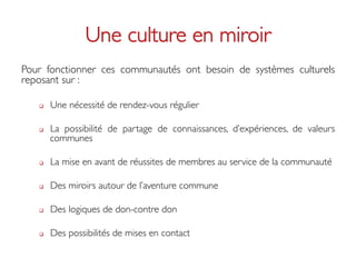 Une culture en miroir	

Pour fonctionner ces communautés ont besoin de systèmes culturels
reposant sur : 	

	

   q    Une nécessité de rendez-vous régulier	


   q    La possibilité de partage de connaissances, d’expériences, de valeurs
         communes	


   q    La mise en avant de réussites de membres au service de la communauté	


   q    Des miroirs autour de l’aventure commune 	


   q    Des logiques de don-contre don 	


   q    Des possibilités de mises en contact	

 