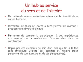 Un hub au service 
              du sens et de l’histoire	

•  Permettre de se construire dans le temps et la diversité de sa
   nature humaine. 	


•  Permettre de ﬂuidiﬁer l’accès à l’écosystème de marque :
   proposer une diversité d’inputs	


•  Permettre de stimuler la participation à des expériences
   marquantes ou la réalisation d’étapes clés dans sa
   construction 	


•  Regrouper ces éléments au sein d’un hub qui fait à la fois
   sens (meilleure visibilité de l’agrégat) et histoire (récit
   personnel de son aventure et de ses perspectives). 	

 