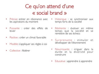 Ce qu’on attend d’une 
                       « social brand »	

•  Précise: entrer en résonance avec         •  Historique : se synchroniser aux
   les aspirations du moment	

                 temps forts de la société	


•  Puissante : créer des effets de           •  Résiliente : évoluer en même
   levier 	

                                   temps que la société et se
                                                remettre de ses échecs	

•  Positive : créer un climat favorable	

                                             •  S u r p r e n a n t e : s t i m u l e r e t
•  Modèle: s’appliquer ses règles à soi	

      développer de l’étonnement	


                                             •  Nourrissante : irriguer dans la
•  Collective : fédérer 	

                     durée et la diver sité pour
                                                construire	


                                             •  Educative : apprendre à apprendre	

 