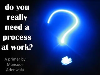 do you
 really
 need a
process
at work?
A primer by
 Mansoor
 Adenwala
 