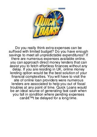 Do you really think extra expenses can be
suffixed with limited budget? Do you have enough
savings to meet all unpredictable expenditures? If
  there are numerous expenses available online,
 you can approach direct money lenders that can
assist you to fetch effortless finances without any
   delay. If you are residing in UK, online money
 lending option would be the best solution of your
  financial complexities. You will have to visit the
    site of online loan providers were numerous
  lenders are associated to help you out of fiscal
 troubles at any point of time. Quick Loans would
 be an ideal source of generating fast cash when
   you fall in condition where pending expenses
        canâ€™t be delayed for a long time.
 