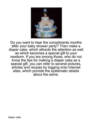Do you want to hear the compliments months
  after your baby shower party? Then make a
diaper cake, which attracts the attention as well
     as which becomes a special gift to your
 newborn. If you are among those, who do not
  know the tips for making a diaper cake as a
 special gift, you can refer to several pictures,
  articles and recipes by logging onto Internet
   sites, which provide the systematic details
                 about the same.




diaper cake
 