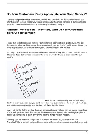 Do Your Customers Really Appreciate Your Good Service?
I believe that good service is rewarded, period. You can’t help but do more business if you
offer top notch service. That’s why we are bringing you this article from one of our sister blogs
because it never hurts to stress how effective good service really is.

Retailers – Wholesalers – Marketers, What Do Your Customers
Think Of Your Service?


I know that sometimes we all wonder if our customers appreciate our good service. We get
discouraged when we think we are doing a great customer service job and it seems like no one
really appreciates it. As a wholesaler myself, I understand just how you feel.

You might be a retailer or a marketer and wonder the same way. And, it really does not make a
difference if you do business online or offline, we all wonder if we are appreciated for our
service.




                                              Well, you won’t necessarily hear about it every
day from every customer, but you can believe that your customers, for the most part, really do
appreciate your good service and it will pay off if you don’t let down.

Now, I will be the first to say that there are some customers that you can not please regardless
of how well you treat them. I run across this every day and it would take too long to explain in
depth. So, I am going to touch only on the positive things that can happen.

Not long ago, we were servicing some of our store wholesale buying customers on a
Thursday-Friday overnight route and things were fairly normal, we missed a couple buyers and



                                                                                             1/4
 