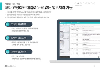 • 사용자를고려한편리한UI/UX를바탕으로,보다쉽게메일을사용하고관리
• 검증된안정성을바탕으로지연없는업무처리환경확보
• 다양한메일보안솔루션과의높은연계성으로강력한보안환경강화가능
보다 안정화된 메일로 누락 없는 업무처리 가능
차별화된 기능_메일
안정된 메일환경01
• 16년노하우의기업메일,‘테라스메일’탑재
• GS인증및망분리대응가능
다양한 기능지원02
• 다양한UI지원(아웃룩,PC웹,모바일웹/앱)
• 강력한검색및태그기능지원
간편한 보안환경03
• SSL/TSL보안설정
• 보안메일및안전보기를통한보안위협원천차단
차별화된기능
18
 
