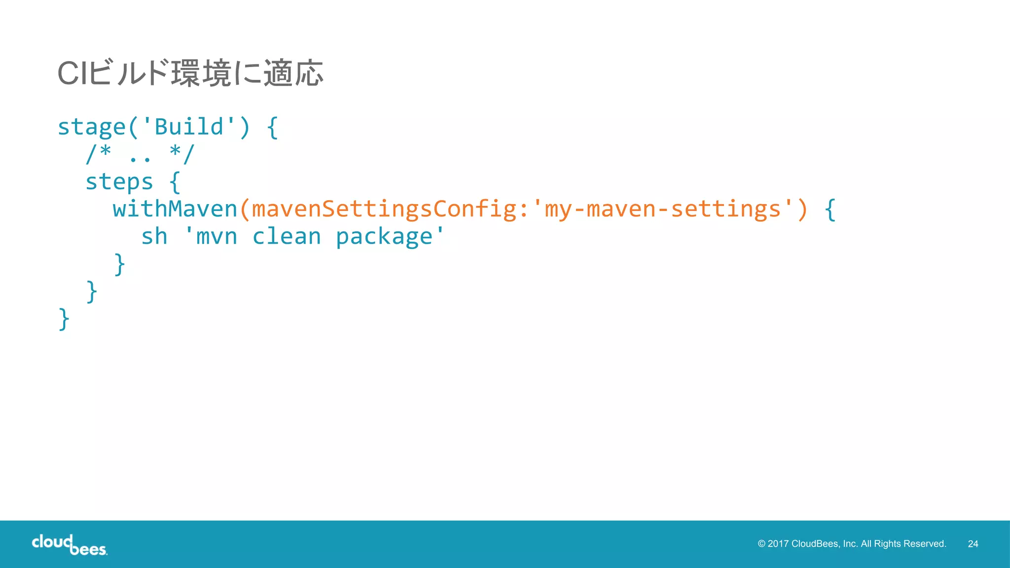 24© 2017 CloudBees, Inc. All Rights Reserved.
stage('Build') {
/* .. */
steps {
withMaven(mavenSettingsConfig:'my-maven-settings') {
sh 'mvn clean package'
}
}
}
CIビルド環境に適応
 