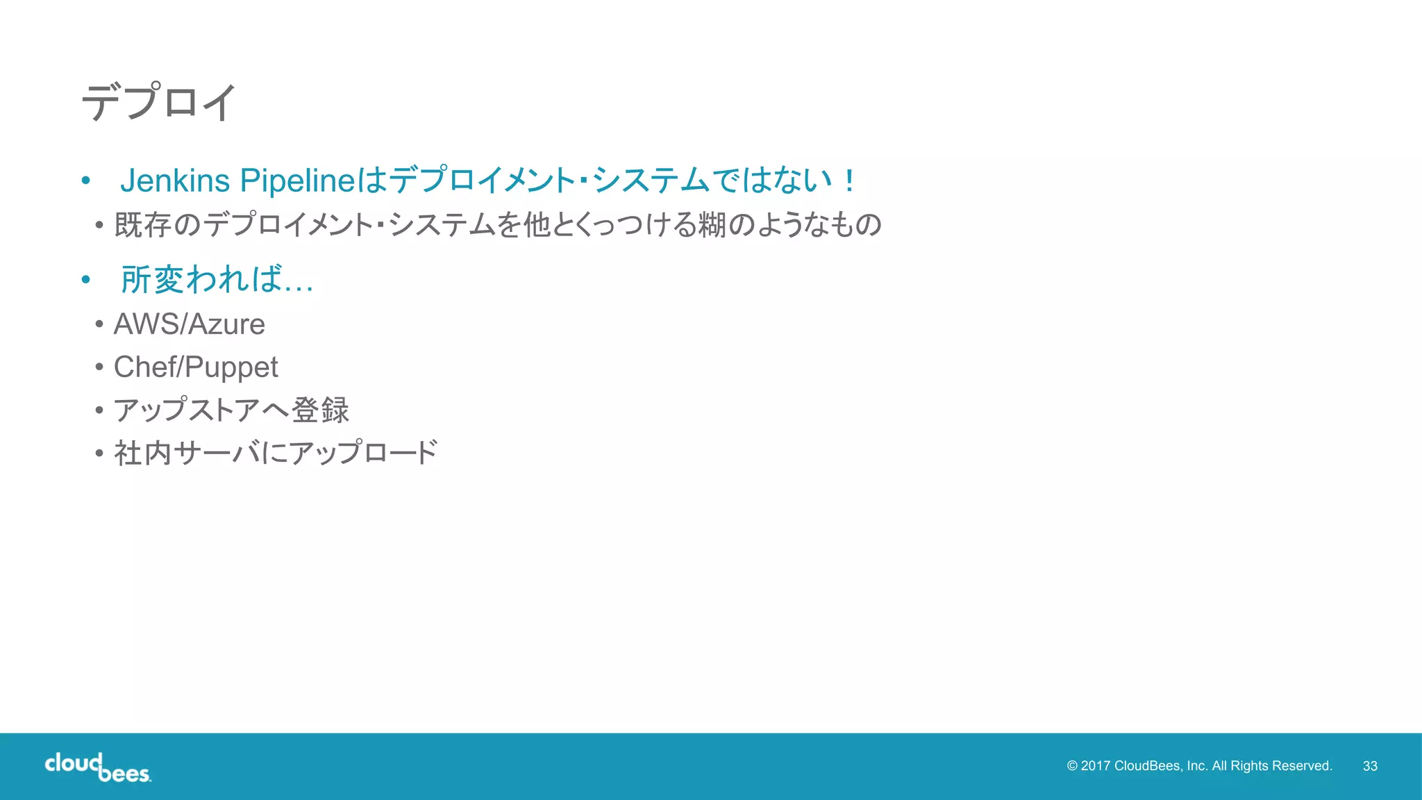 33© 2017 CloudBees, Inc. All Rights Reserved.
• Jenkins Pipelineはデプロイメント・システムではない！
• 既存のデプロイメント・システムを他とくっつける糊のようなもの
• 所変われば…
• AWS/Azure
• Chef/Puppet
• アップストアへ登録
• 社内サーバにアップロード
デプロイ
 