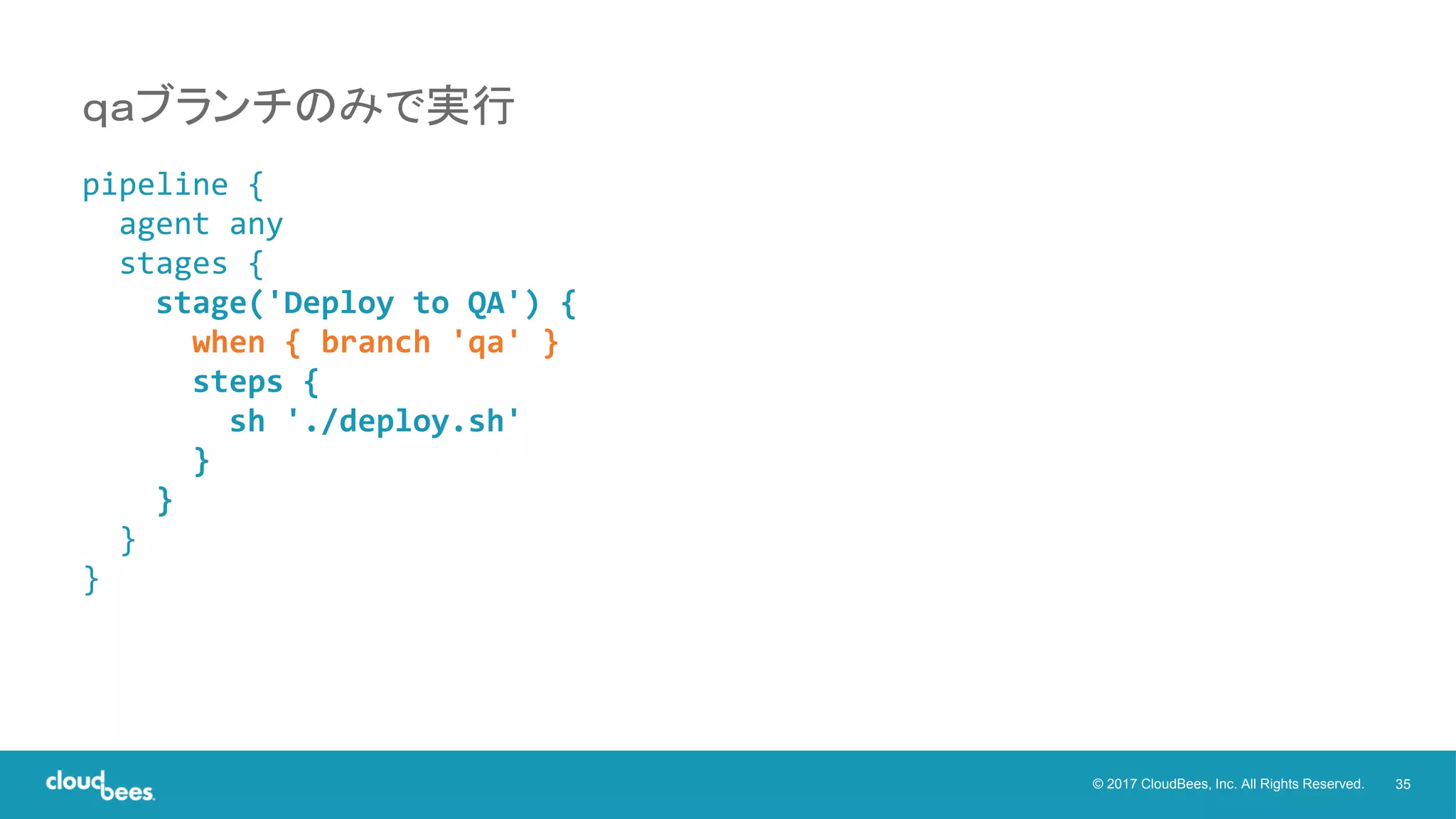 35© 2017 CloudBees, Inc. All Rights Reserved.
pipeline {
agent any
stages {
stage('Deploy to QA') {
when { branch 'qa' }
steps {
sh './deploy.sh'
}
}
}
}
ｑａブランチのみで実行
 