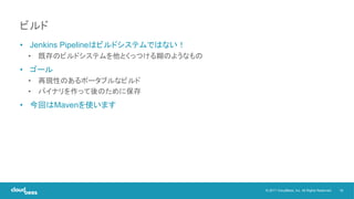 19© 2017 CloudBees, Inc. All Rights Reserved.
• Jenkins Pipelineはビルドシステムではない！
• 既存のビルドシステムを他とくっつける糊のようなもの
• ゴール
• 再現性のあるポータブルなビルド
• バイナリを作って後のために保存
• 今回はMavenを使います
ビルド
 