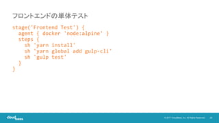 26© 2017 CloudBees, Inc. All Rights Reserved.
stage('Frontend Test') {
agent { docker 'node:alpine' }
steps {
sh 'yarn install'
sh 'yarn global add gulp-cli'
sh 'gulp test'
}
}
フロントエンドの単体テスト
 