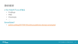 29© 2017 CloudBees, Inc. All Rights Reserved.
いろいろなオプションがある
• FindBugs
• PMD
• Checkstyle
• …
SonarQube?
• jenkins.io/blog/2017/04/18/continuousdelivery-devops-sonarqube/
静的解析
 