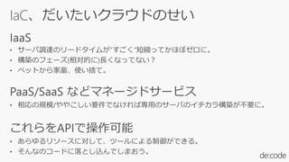 IaC、だいたいクラウドのせい
IaaS
• サーバ調達のリードタイムが”すごく”短縮ってかほぼゼロに。
• 構築のフェーズ(相対的に)長くなってない?
• ペットから家畜、使い捨て。
PaaS/SaaS などマネージドサービス
• 相応の規模/ややこしい要件でなければ専用のサーバのイチカラ構築が不要に。
これらをAPIで操作可能
• あらゆるリソースに対して、ツールによる制御ができる。
• そんなのコードに落とし込んでしまおう。