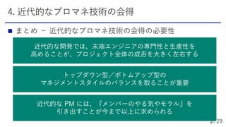
近代的な開発では、末端エンジニアの専門性と生産性を
高めることが、プロジェクト全体の成否を大きく左右する
トップダウン型／ボトムアップ型の
マネジメントスタイルのバランスを取ることが重要
近代的な PM には、『メンバーのやる気やモラル』を
引き出すことが今まで以上に求められる
 