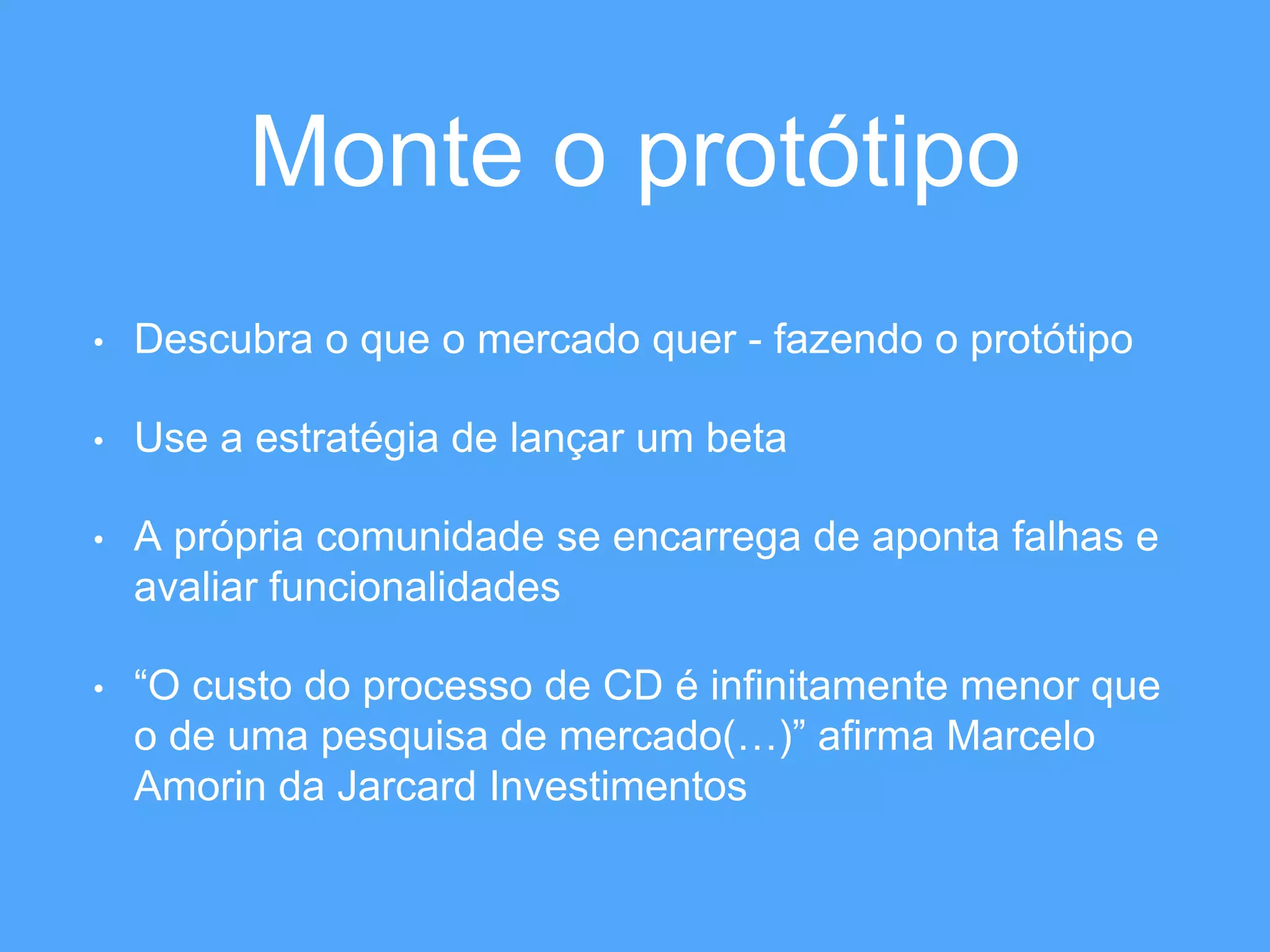 Monte o protótipo 
• Descubra o que o mercado quer - fazendo o protótipo 
• Use a estratégia de lançar um beta 
• A própria comunidade se encarrega de aponta falhas e 
avaliar funcionalidades 
• “O custo do processo de CD é infinitamente menor que 
o de uma pesquisa de mercado(…)” afirma Marcelo 
Amorin da Jarcard Investimentos 
 