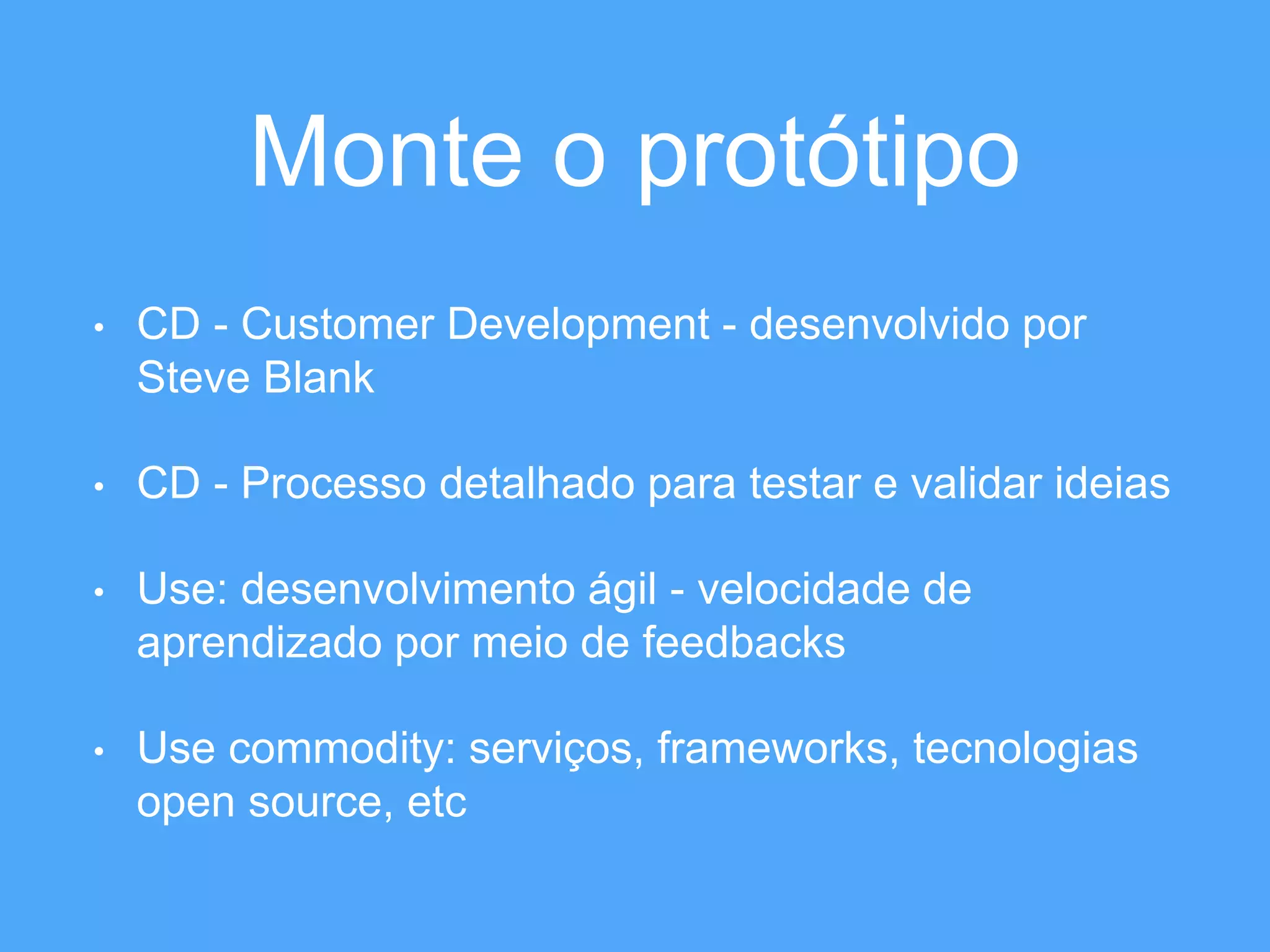 Monte o protótipo 
• CD - Customer Development - desenvolvido por 
Steve Blank 
• CD - Processo detalhado para testar e validar ideias 
• Use: desenvolvimento ágil - velocidade de 
aprendizado por meio de feedbacks 
• Use commodity: serviços, frameworks, tecnologias 
open source, etc 
 