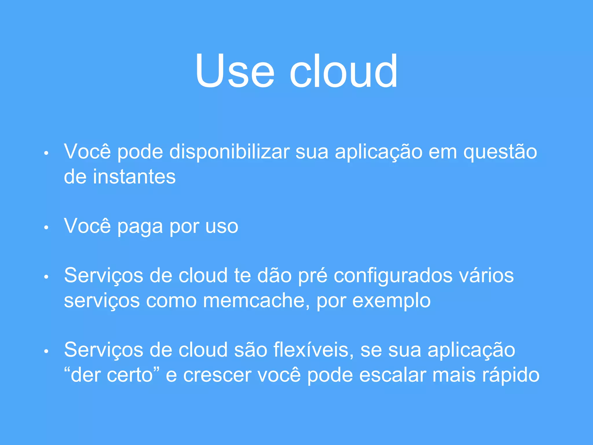 Use cloud 
• Você pode disponibilizar sua aplicação em questão 
de instantes 
• Você paga por uso 
• Serviços de cloud te dão pré configurados vários 
serviços como memcache, por exemplo 
• Serviços de cloud são flexíveis, se sua aplicação 
“der certo” e crescer você pode escalar mais rápido 
 