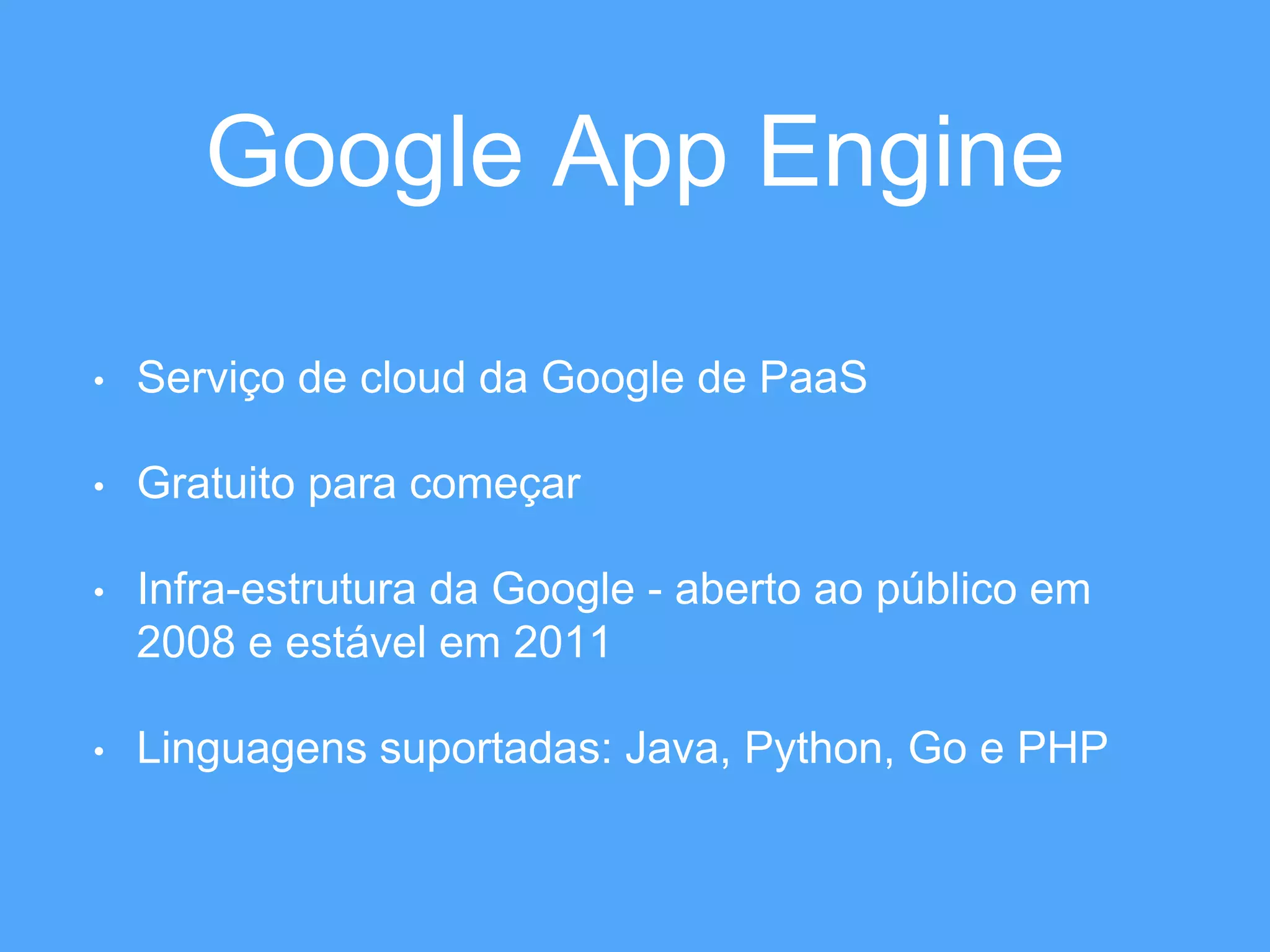 Google App Engine 
• Serviço de cloud da Google de PaaS 
• Gratuito para começar 
• Infra-estrutura da Google - aberto ao público em 
2008 e estável em 2011 
• Linguagens suportadas: Java, Python, Go e PHP 
 