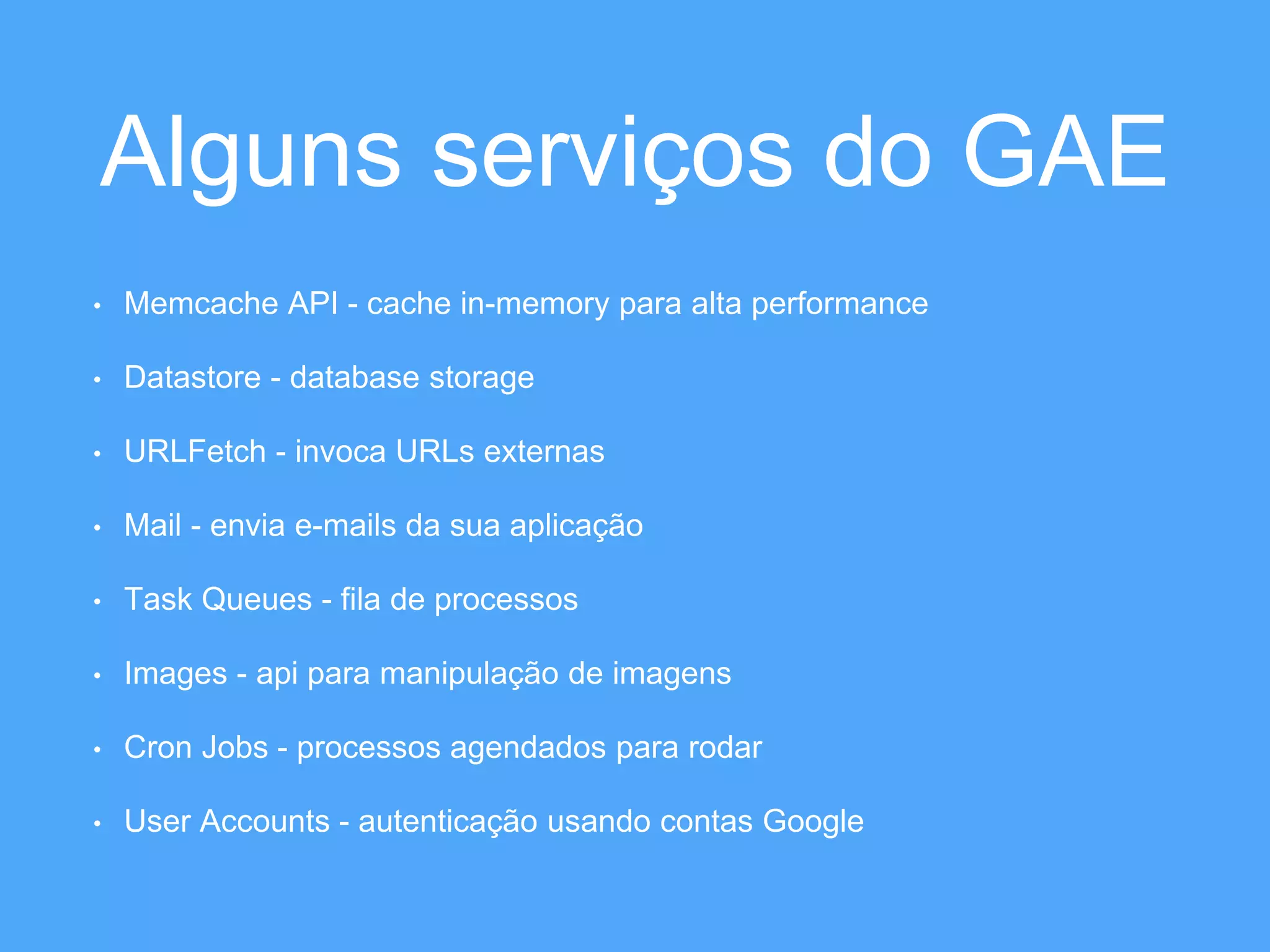 Alguns serviços do GAE 
• Memcache API - cache in-memory para alta performance 
• Datastore - database storage 
• URLFetch - invoca URLs externas 
• Mail - envia e-mails da sua aplicação 
• Task Queues - fila de processos 
• Images - api para manipulação de imagens 
• Cron Jobs - processos agendados para rodar 
• User Accounts - autenticação usando contas Google 
 