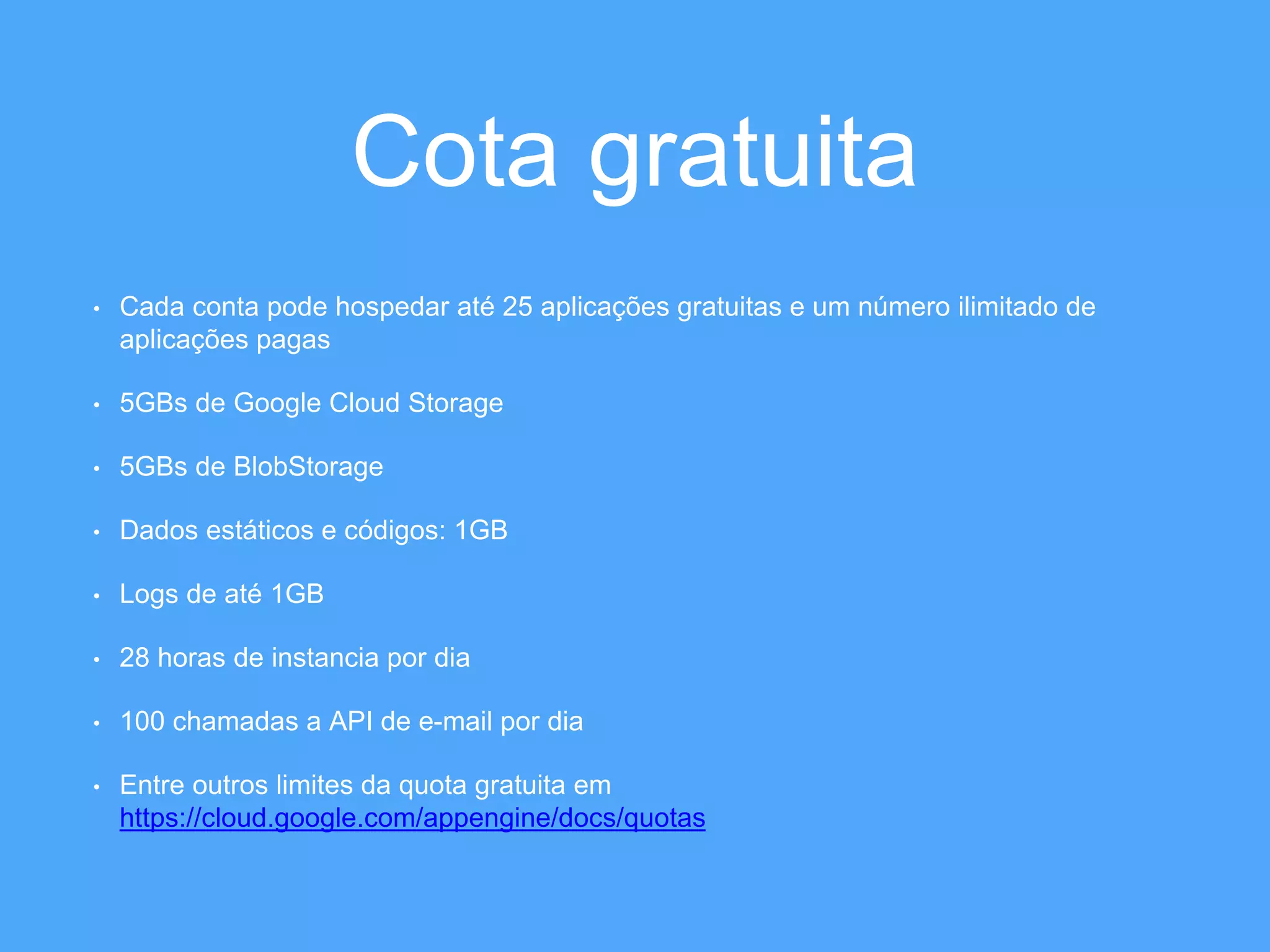Cota gratuita 
• Cada conta pode hospedar até 25 aplicações gratuitas e um número ilimitado de 
aplicações pagas 
• 5GBs de Google Cloud Storage 
• 5GBs de BlobStorage 
• Dados estáticos e códigos: 1GB 
• Logs de até 1GB 
• 28 horas de instancia por dia 
• 100 chamadas a API de e-mail por dia 
• Entre outros limites da quota gratuita em 
https://cloud.google.com/appengine/docs/quotas 
 