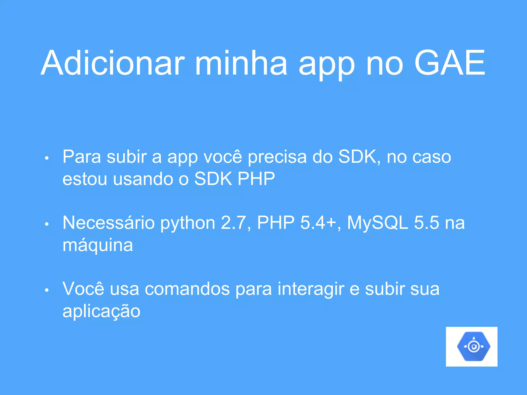 Adicionar minha app no GAE 
• Para subir a app você precisa do SDK, no caso 
estou usando o SDK PHP 
• Necessário python 2.7, PHP 5.4+, MySQL 5.5 na 
máquina 
• Você usa comandos para interagir e subir sua 
aplicação 
 