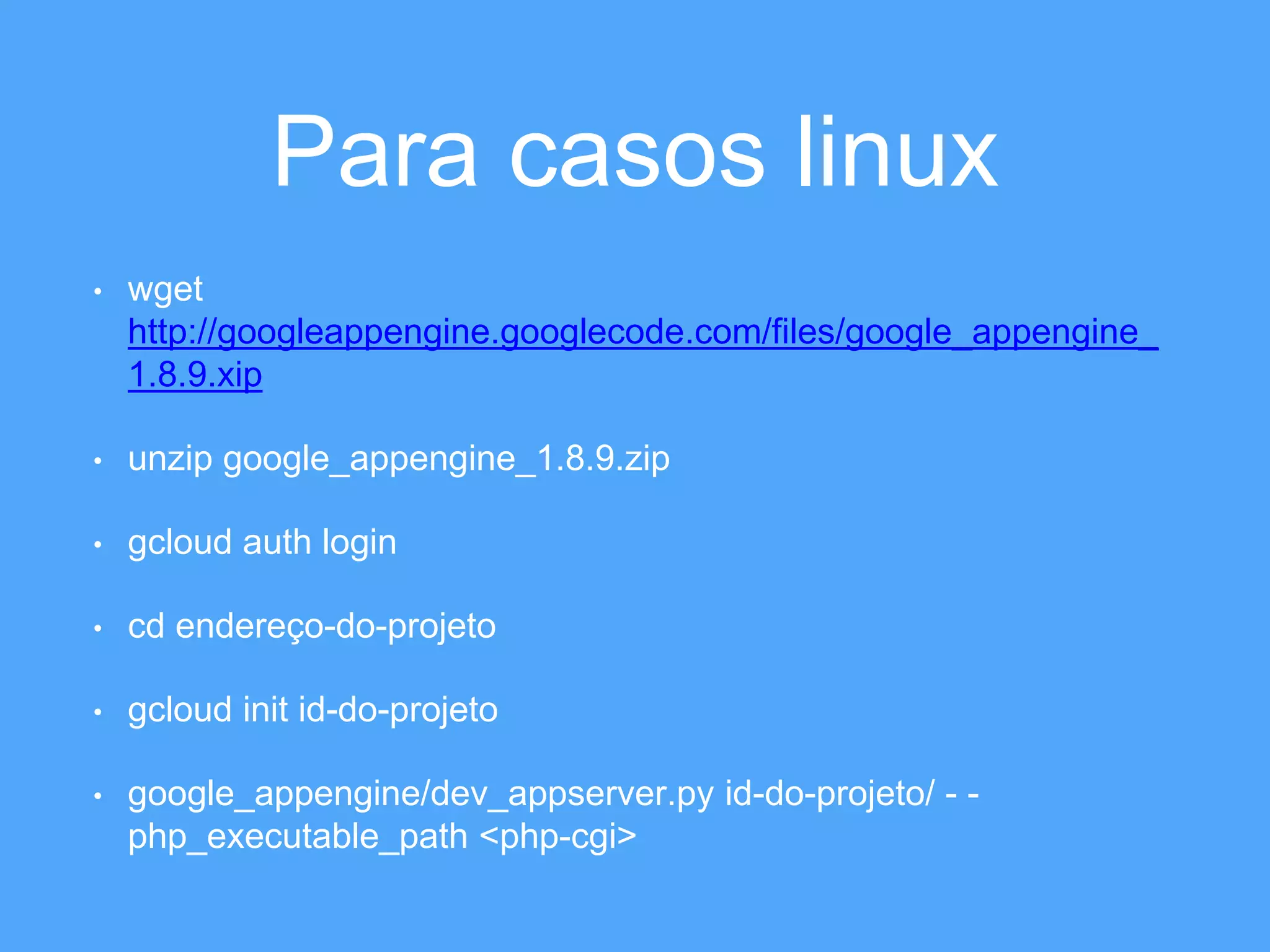 Para casos linux 
• wget 
http://googleappengine.googlecode.com/files/google_appengine_ 
1.8.9.xip 
• unzip google_appengine_1.8.9.zip 
• gcloud auth login 
• cd endereço-do-projeto 
• gcloud init id-do-projeto 
• google_appengine/dev_appserver.py id-do-projeto/ - - 
php_executable_path <php-cgi> 
 