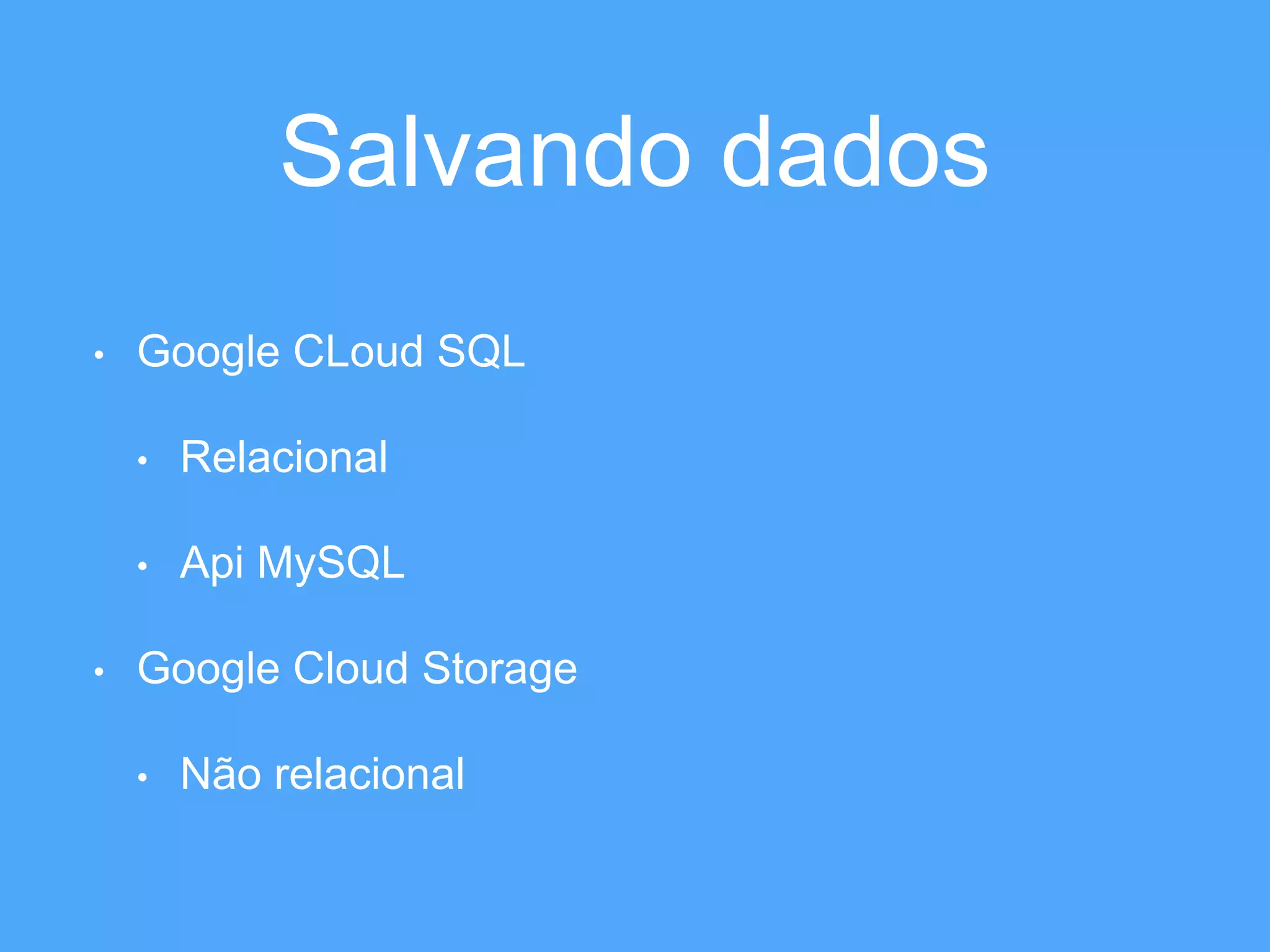 Salvando dados 
• Google CLoud SQL 
• Relacional 
• Api MySQL 
• Google Cloud Storage 
• Não relacional 
 