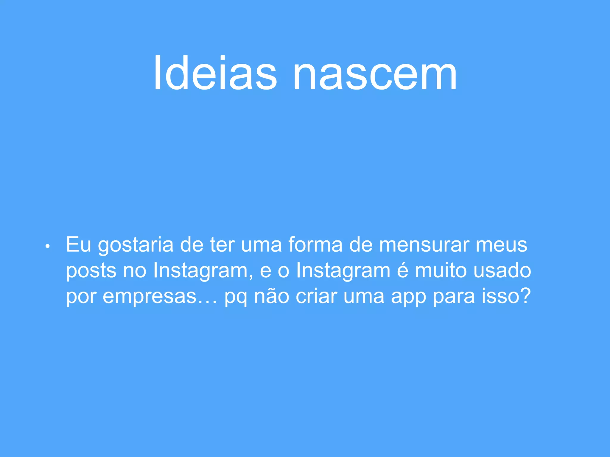 Ideias nascem 
• Eu gostaria de ter uma forma de mensurar meus 
posts no Instagram, e o Instagram é muito usado 
por empresas… pq não criar uma app para isso? 
 