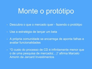 Monte o protótipo 
• Descubra o que o mercado quer - fazendo o protótipo 
• Use a estratégia de lançar um beta 
• A própria comunidade se encarrega de aponta falhas e 
avaliar funcionalidades 
• “O custo do processo de CD é infinitamente menor que 
o de uma pesquisa de mercado(…)” afirma Marcelo 
Amorin da Jarcard Investimentos 
 
