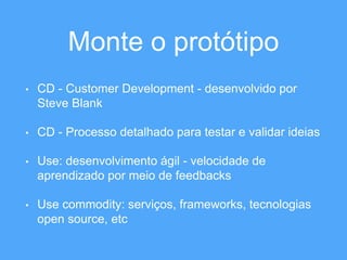 Monte o protótipo 
• CD - Customer Development - desenvolvido por 
Steve Blank 
• CD - Processo detalhado para testar e validar ideias 
• Use: desenvolvimento ágil - velocidade de 
aprendizado por meio de feedbacks 
• Use commodity: serviços, frameworks, tecnologias 
open source, etc 
 