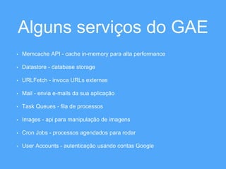 Alguns serviços do GAE 
• Memcache API - cache in-memory para alta performance 
• Datastore - database storage 
• URLFetch - invoca URLs externas 
• Mail - envia e-mails da sua aplicação 
• Task Queues - fila de processos 
• Images - api para manipulação de imagens 
• Cron Jobs - processos agendados para rodar 
• User Accounts - autenticação usando contas Google 
 